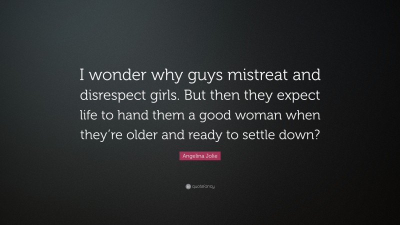 Angelina Jolie Quote: “I wonder why guys mistreat and disrespect girls. But then they expect life to hand them a good woman when they’re older and ready to settle down?”