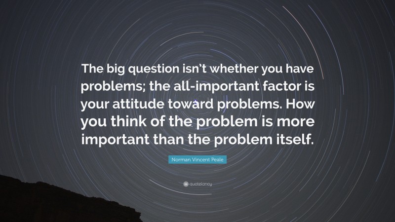 Norman Vincent Peale Quote: “The big question isn’t whether you have problems; the all-important factor is your attitude toward problems. How you think of the problem is more important than the problem itself.”