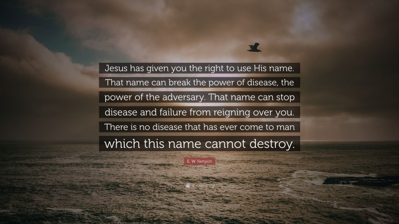 E. W. Kenyon Quote: “Jesus has given you the right to use His name. That name can break the power of disease, the power of the adversary. That name can stop disease and failure from reigning over you. There is no disease that has ever come to man which this name cannot destroy.”