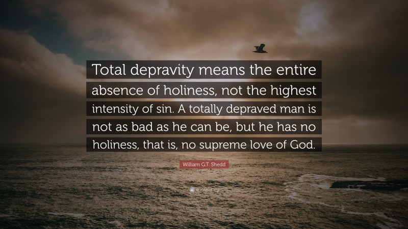 William G.T. Shedd Quote: “Total depravity means the entire absence of holiness, not the highest intensity of sin. A totally depraved man is not as bad as he can be, but he has no holiness, that is, no supreme love of God.”