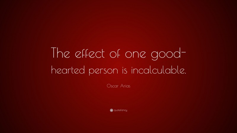 Oscar Arias Quote: “The effect of one good-hearted person is incalculable.”