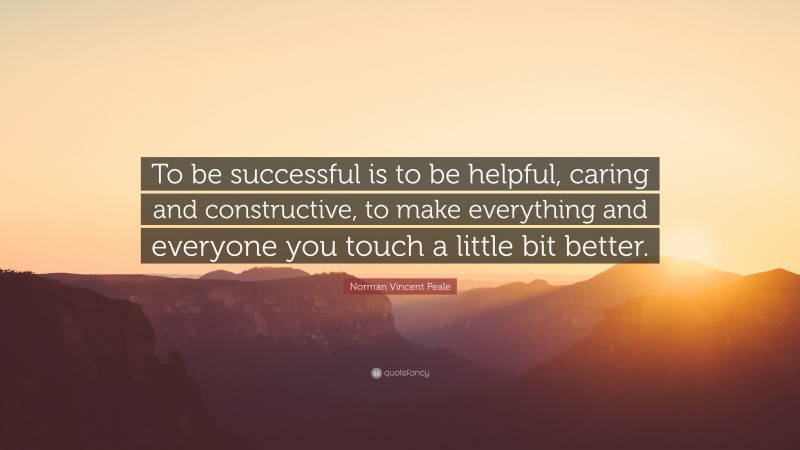 Norman Vincent Peale Quote: “To be successful is to be helpful, caring and constructive, to make everything and everyone you touch a little bit better.”