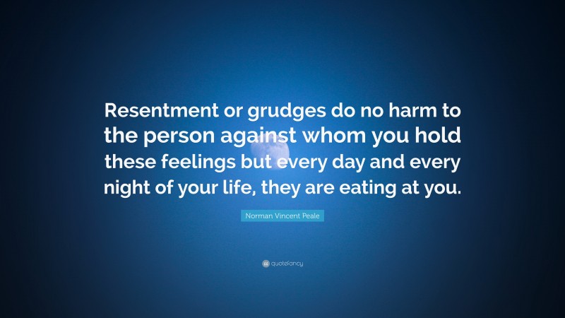 Norman Vincent Peale Quote: “Resentment or grudges do no harm to the person against whom you hold these feelings but every day and every night of your life, they are eating at you.”