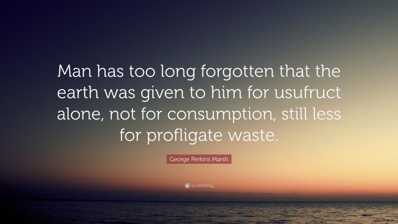 George Perkins Marsh Quote: “Man has too long forgotten that the earth was given to him for usufruct alone, not for consumption, still less for profligate waste.”