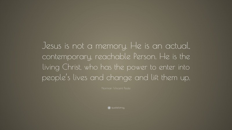 Norman Vincent Peale Quote: “Jesus is not a memory. He is an actual, contemporary, reachable Person. He is the living Christ, who has the power to enter into people’s lives and change and lift them up.”