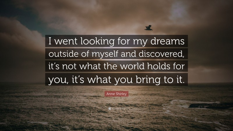 Anne Shirley Quote: “I went looking for my dreams outside of myself and discovered, it’s not what the world holds for you, it’s what you bring to it.”