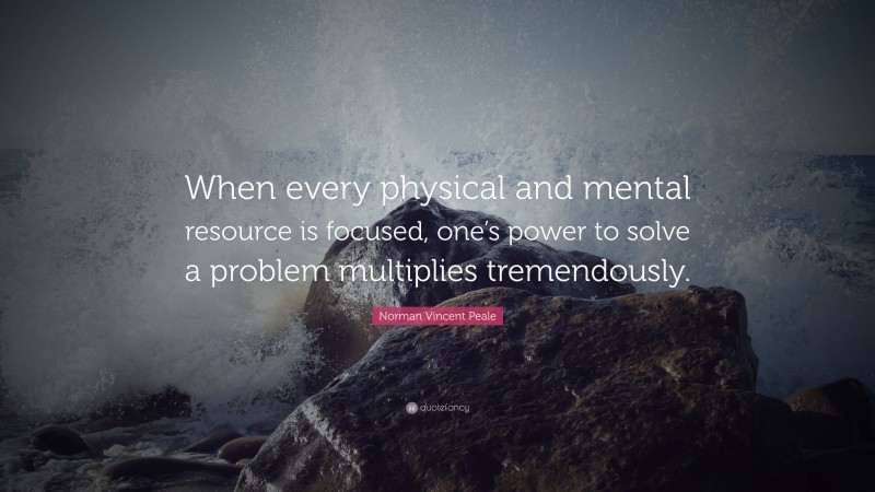 Norman Vincent Peale Quote: “When every physical and mental resource is focused, one’s power to solve a problem multiplies tremendously.”