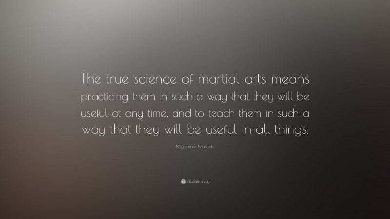 Miyamoto Musashi Quote: “The true science of martial arts means practicing them in such a way that they will be useful at any time, and to teach them in such a way that they will be useful in all things.”