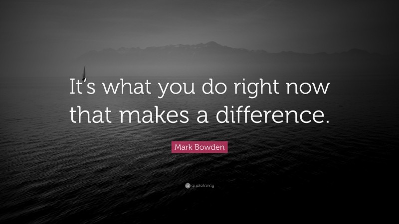 Mark Bowden Quote: “It’s what you do right now that makes a difference.”