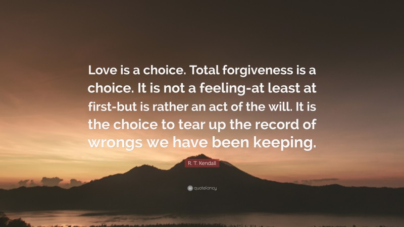 R. T. Kendall Quote: “Love is a choice. Total forgiveness is a choice. It is not a feeling-at least at first-but is rather an act of the will. It is the choice to tear up the record of wrongs we have been keeping.”