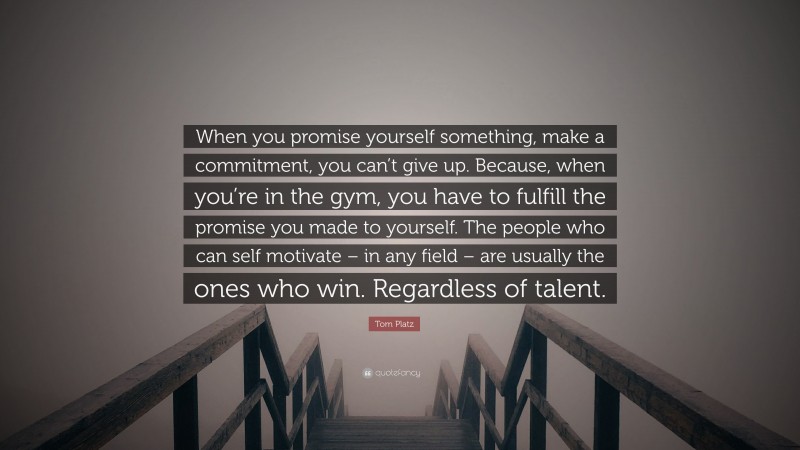 Tom Platz Quote: “When you promise yourself something, make a commitment, you can’t give up. Because, when you’re in the gym, you have to fulfill the promise you made to yourself. The people who can self motivate – in any field – are usually the ones who win. Regardless of talent.”
