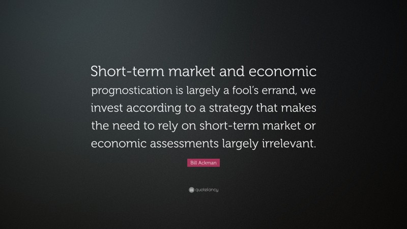 Bill Ackman Quote: “Short-term market and economic prognostication is largely a fool’s errand, we invest according to a strategy that makes the need to rely on short-term market or economic assessments largely irrelevant.”