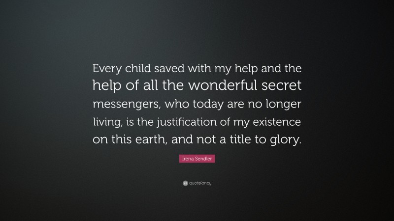 Irena Sendler Quote: “Every child saved with my help and the help of all the wonderful secret messengers, who today are no longer living, is the justification of my existence on this earth, and not a title to glory.”