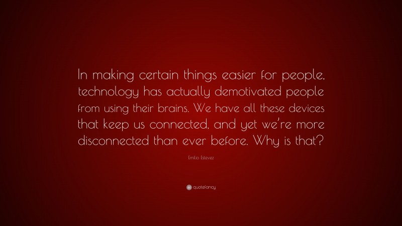 Emilio Estevez Quote: “In making certain things easier for people, technology has actually demotivated people from using their brains. We have all these devices that keep us connected, and yet we’re more disconnected than ever before. Why is that?”