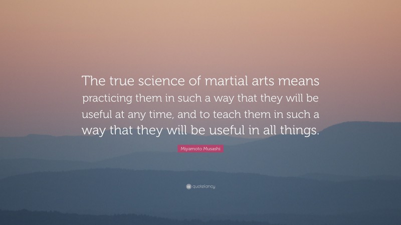 Miyamoto Musashi Quote: “The true science of martial arts means practicing them in such a way that they will be useful at any time, and to teach them in such a way that they will be useful in all things.”