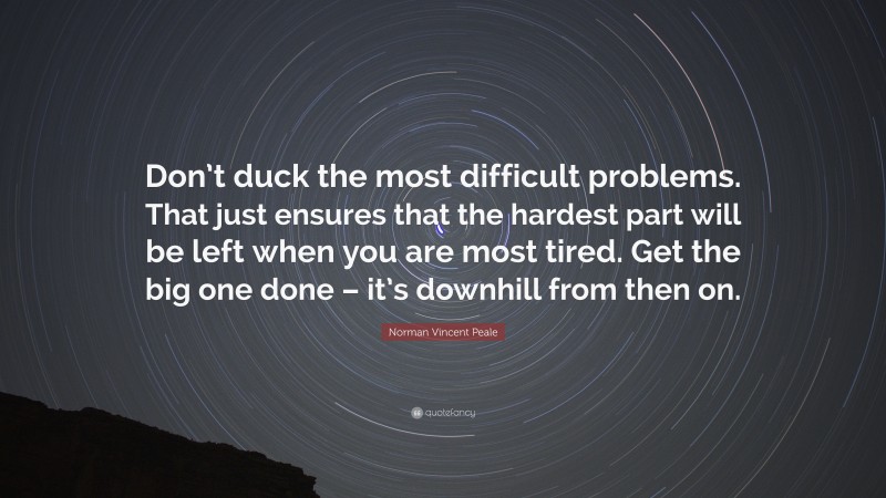 Norman Vincent Peale Quote: “Don’t duck the most difficult problems. That just ensures that the hardest part will be left when you are most tired. Get the big one done – it’s downhill from then on.”