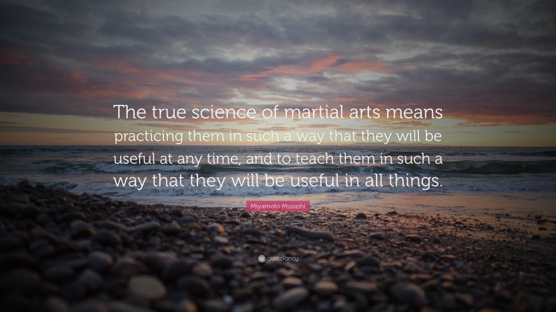 Miyamoto Musashi Quote: “The true science of martial arts means practicing them in such a way that they will be useful at any time, and to teach them in such a way that they will be useful in all things.”