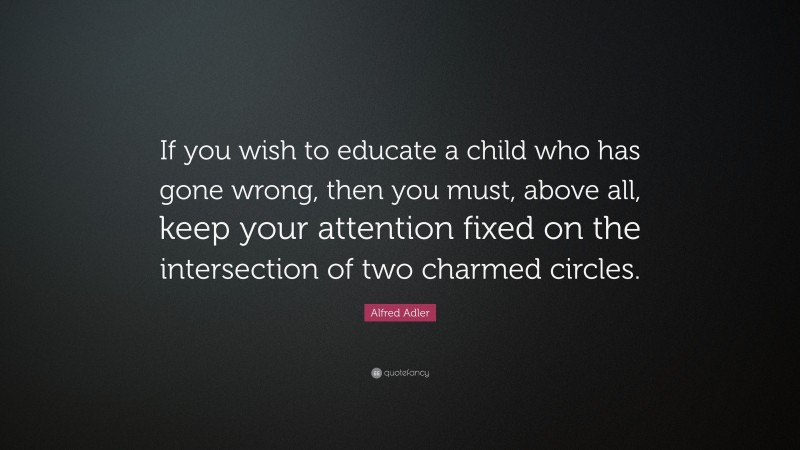 Alfred Adler Quote: “If you wish to educate a child who has gone wrong, then you must, above all, keep your attention fixed on the intersection of two charmed circles.”