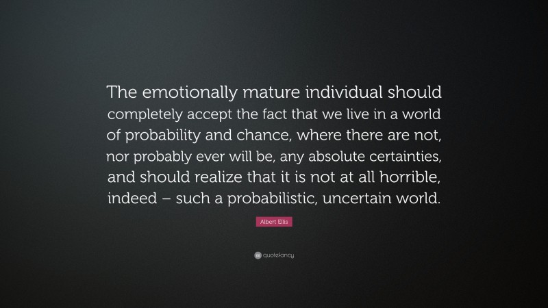 Albert Ellis Quote: “The emotionally mature individual should completely accept the fact that we live in a world of probability and chance, where there are not, nor probably ever will be, any absolute certainties, and should realize that it is not at all horrible, indeed – such a probabilistic, uncertain world.”