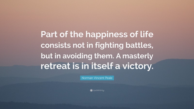 Norman Vincent Peale Quote: “Part of the happiness of life consists not in fighting battles, but in avoiding them. A masterly retreat is in itself a victory.”