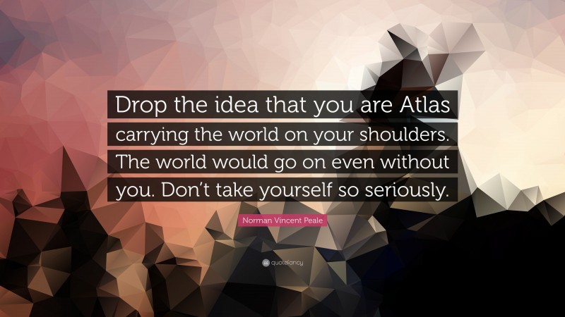 Norman Vincent Peale Quote: “Drop the idea that you are Atlas carrying the world on your shoulders. The world would go on even without you. Don’t take yourself so seriously.”