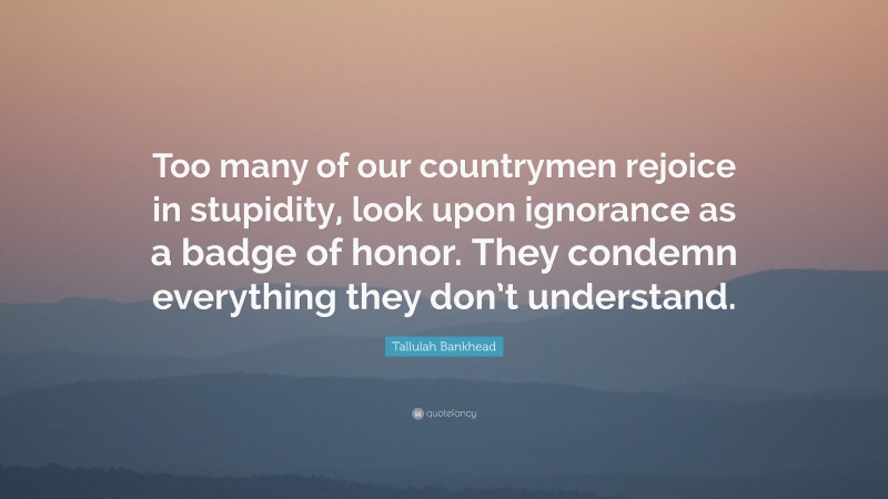 Tallulah Bankhead Quote: “Too many of our countrymen rejoice in stupidity, look upon ignorance as a badge of honor. They condemn everything they don’t understand.”