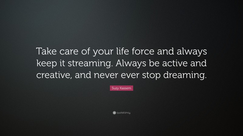Suzy Kassem Quote: “Take care of your life force and always keep it streaming. Always be active and creative, and never ever stop dreaming.”