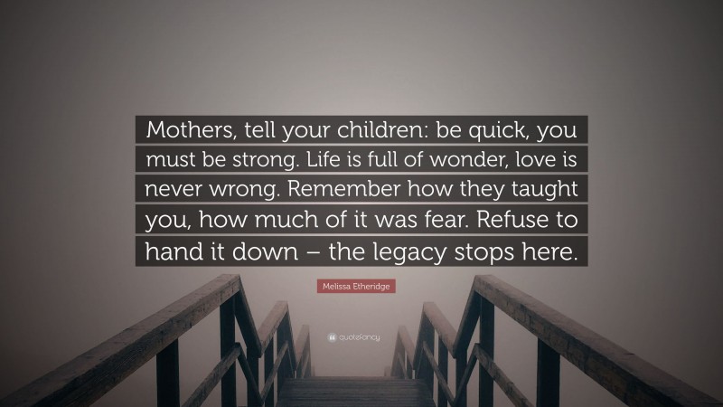 Melissa Etheridge Quote: “Mothers, tell your children: be quick, you must be strong. Life is full of wonder, love is never wrong. Remember how they taught you, how much of it was fear. Refuse to hand it down – the legacy stops here.”