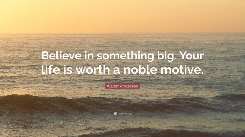 Walter Anderson Quote: “Believe in something big. Your life is worth a noble motive.”