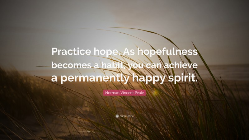 Norman Vincent Peale Quote: “Practice hope. As hopefulness becomes a habit, you can achieve a permanently happy spirit.”