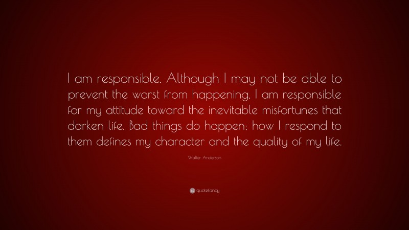 Walter Anderson Quote: “I am responsible. Although I may not be able to prevent the worst from happening, I am responsible for my attitude toward the inevitable misfortunes that darken life. Bad things do happen; how I respond to them defines my character and the quality of my life.”