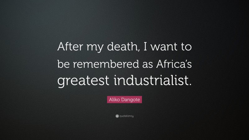 Aliko Dangote Quote: “After my death, I want to be remembered as Africa’s greatest industrialist.”
