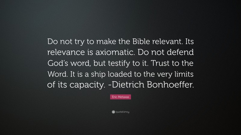 Eric Metaxas Quote: “Do not try to make the Bible relevant. Its relevance is axiomatic. Do not defend God’s word, but testify to it. Trust to the Word. It is a ship loaded to the very limits of its capacity. -Dietrich Bonhoeffer.”
