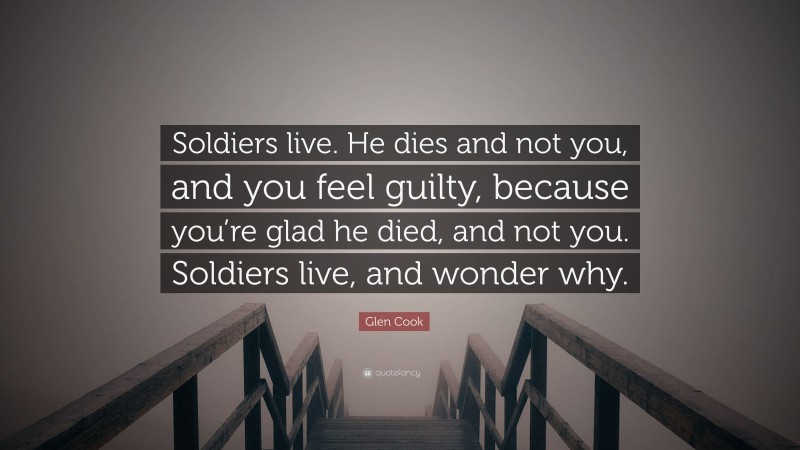 Glen Cook Quote: “Soldiers live. He dies and not you, and you feel guilty, because you’re glad he died, and not you. Soldiers live, and wonder why.”