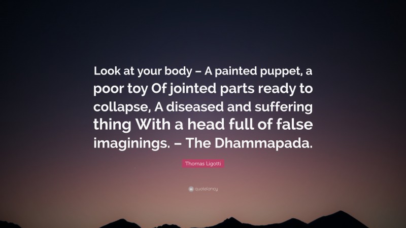 Thomas Ligotti Quote: “Look at your body – A painted puppet, a poor toy Of jointed parts ready to collapse, A diseased and suffering thing With a head full of false imaginings. – The Dhammapada.”