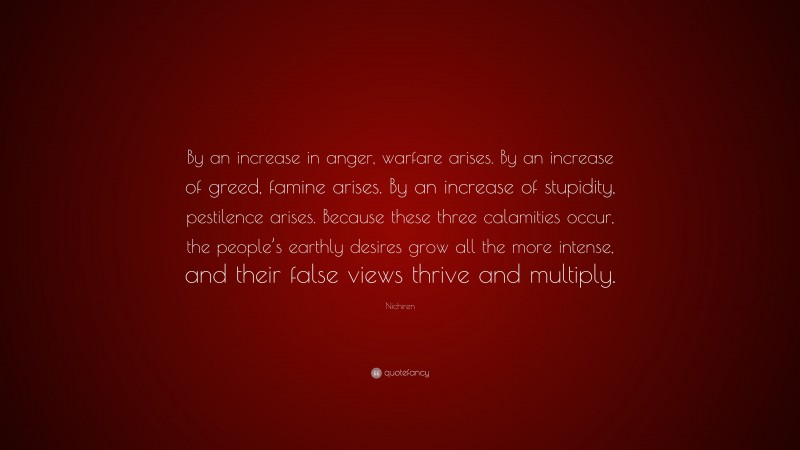 Nichiren Quote: “By an increase in anger, warfare arises. By an increase of greed, famine arises. By an increase of stupidity, pestilence arises. Because these three calamities occur, the people’s earthly desires grow all the more intense, and their false views thrive and multiply.”