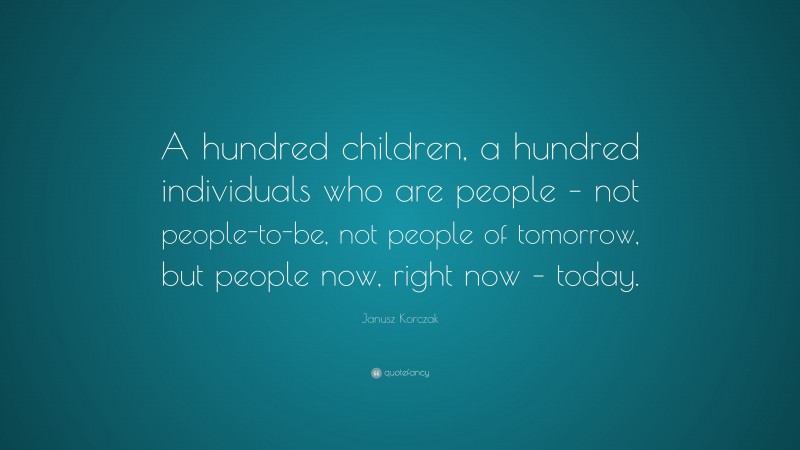Janusz Korczak Quote: “A hundred children, a hundred individuals who are people – not people-to-be, not people of tomorrow, but people now, right now – today.”