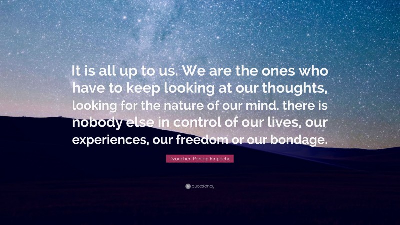 Dzogchen Ponlop Rinpoche Quote: “It is all up to us. We are the ones who have to keep looking at our thoughts, looking for the nature of our mind. there is nobody else in control of our lives, our experiences, our freedom or our bondage.”