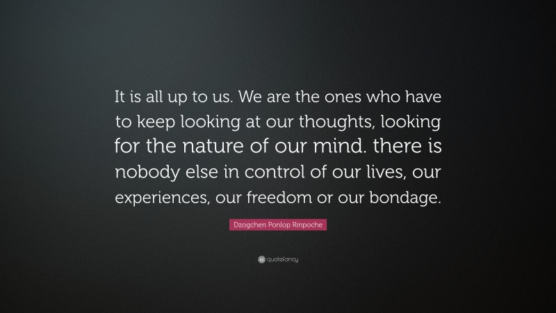 Dzogchen Ponlop Rinpoche Quote: “It is all up to us. We are the ones who have to keep looking at our thoughts, looking for the nature of our mind. there is nobody else in control of our lives, our experiences, our freedom or our bondage.”