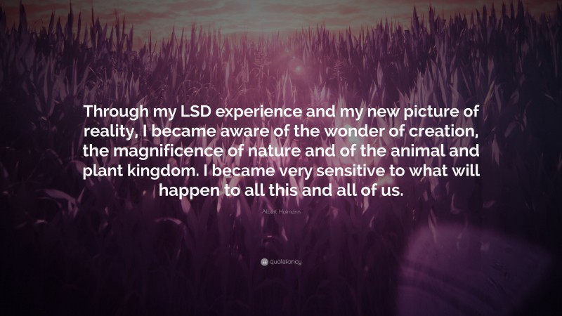 Albert Hofmann Quote: “Through my LSD experience and my new picture of reality, I became aware of the wonder of creation, the magnificence of nature and of the animal and plant kingdom. I became very sensitive to what will happen to all this and all of us.”