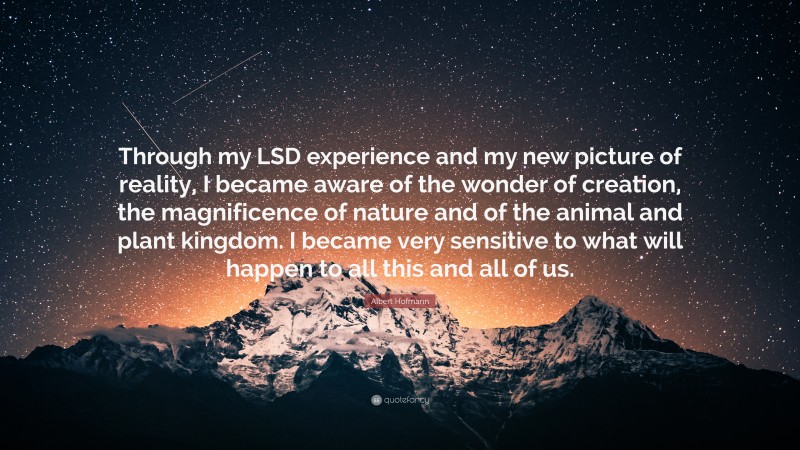 Albert Hofmann Quote: “Through my LSD experience and my new picture of reality, I became aware of the wonder of creation, the magnificence of nature and of the animal and plant kingdom. I became very sensitive to what will happen to all this and all of us.”