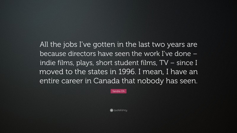 Sandra Oh Quote: “All the jobs I’ve gotten in the last two years are because directors have seen the work I’ve done – indie films, plays, short student films, TV – since I moved to the states in 1996. I mean, I have an entire career in Canada that nobody has seen.”