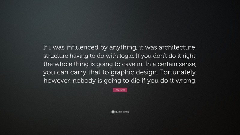 Paul Rand Quote: “If I was influenced by anything, it was architecture: structure having to do with logic. If you don’t do it right, the whole thing is going to cave in. In a certain sense, you can carry that to graphic design. Fortunately, however, nobody is going to die if you do it wrong.”