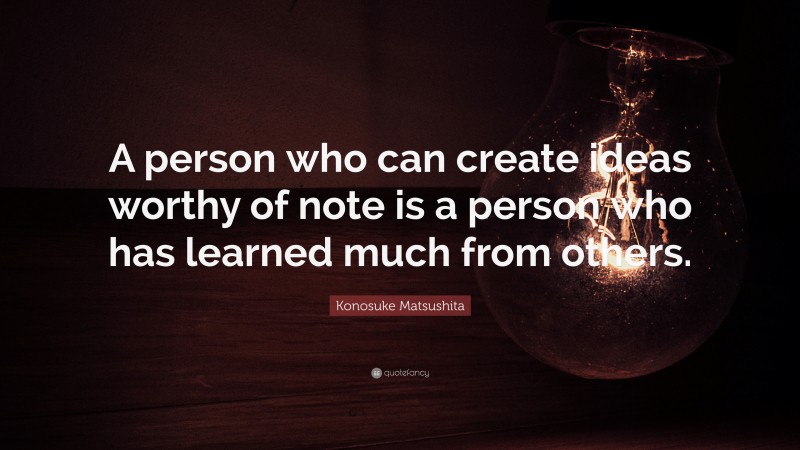 Konosuke Matsushita Quote: “A person who can create ideas worthy of note is a person who has learned much from others.”