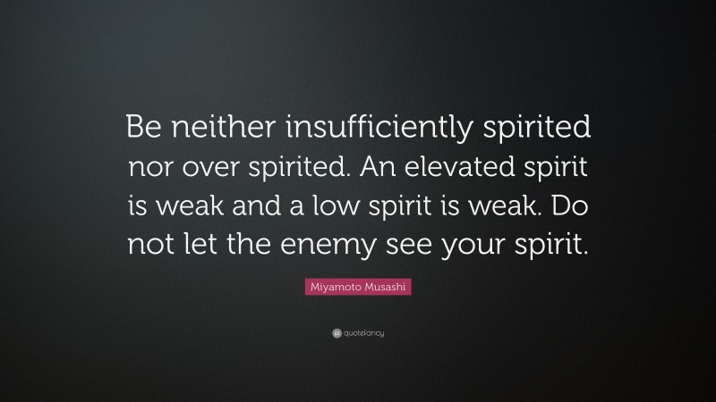 Miyamoto Musashi Quote: “Be neither insufficiently spirited nor over spirited. An elevated spirit is weak and a low spirit is weak. Do not let the enemy see your spirit.”