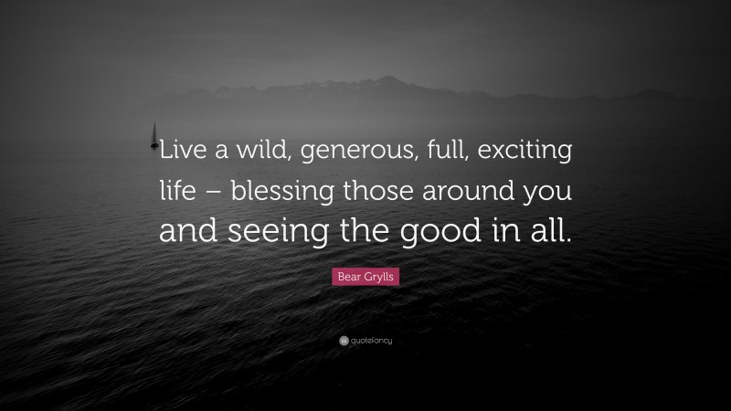Bear Grylls Quote: “Live a wild, generous, full, exciting life – blessing those around you and seeing the good in all.”