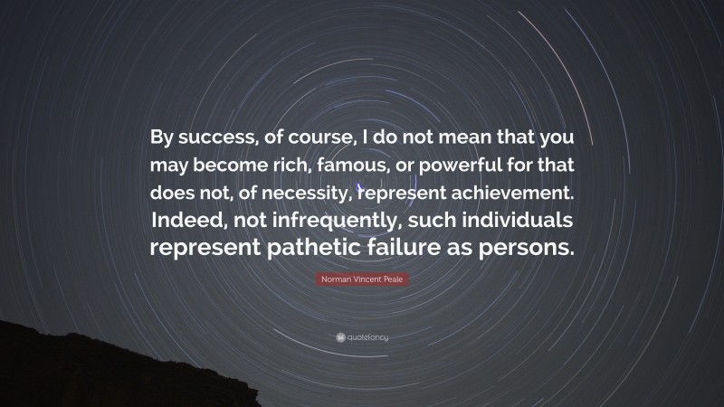 Norman Vincent Peale Quote: “By success, of course, I do not mean that you may become rich, famous, or powerful for that does not, of necessity, represent achievement. Indeed, not infrequently, such individuals represent pathetic failure as persons.”