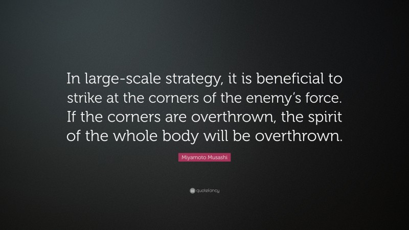 Miyamoto Musashi Quote: “In large-scale strategy, it is beneficial to strike at the corners of the enemy’s force. If the corners are overthrown, the spirit of the whole body will be overthrown.”