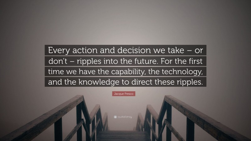 Jacque Fresco Quote: “Every action and decision we take – or don’t – ripples into the future. For the first time we have the capability, the technology, and the knowledge to direct these ripples.”