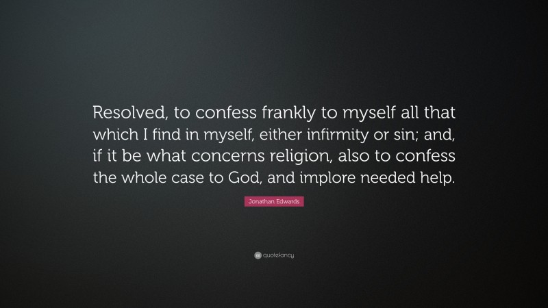 Jonathan Edwards Quote: “Resolved, to confess frankly to myself all that which I find in myself, either infirmity or sin; and, if it be what concerns religion, also to confess the whole case to God, and implore needed help.”